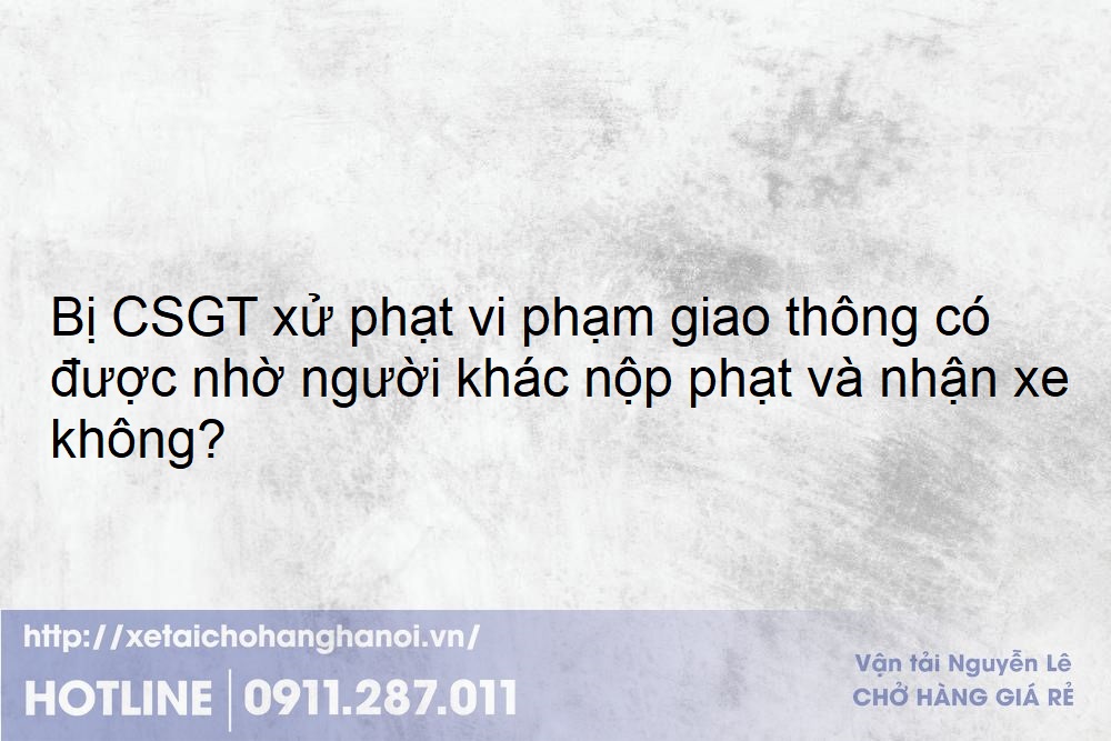 Bị CSGT xử phạt vi phạm giao thông có được nhờ người khác nộp phạt và nhận xe không?